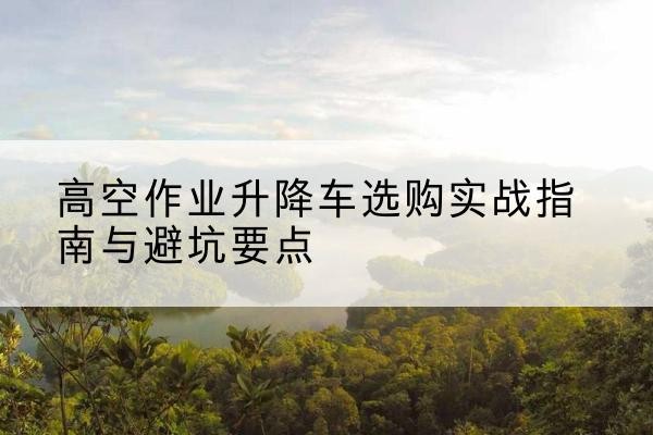平度升降车怎么选-高空作业升降车选购实战指南与避坑要点