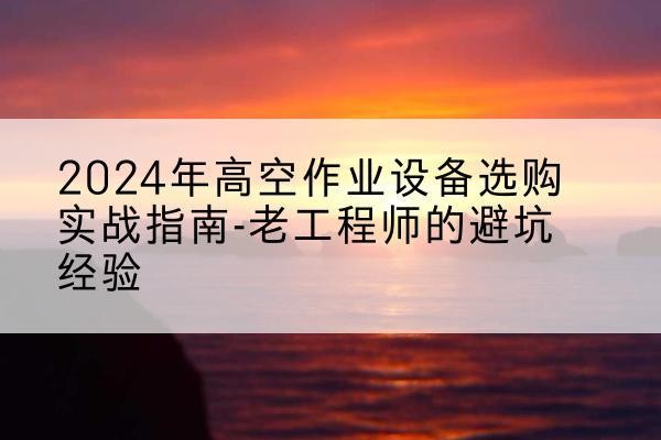 平度高空作业升降机厂家推荐-2024年高空作业设备选购实战指南-老工程师的避坑经验