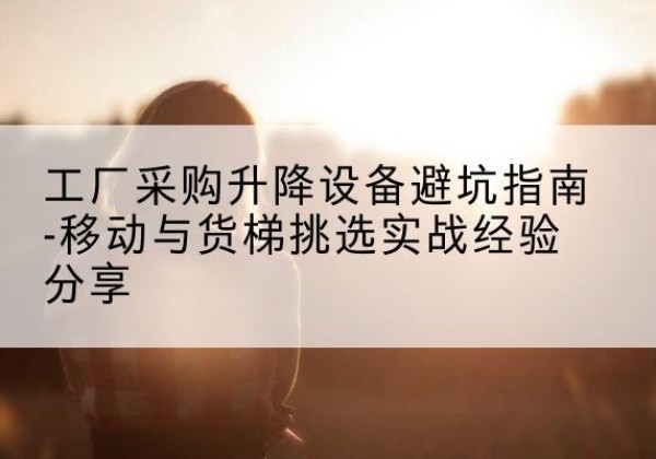 平度移动式升降机怎么选-工厂采购升降设备避坑指南-移动与货梯挑选实战经验分享
