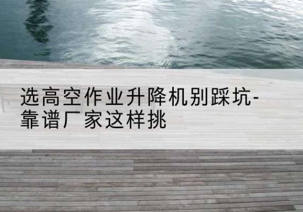 平度剪叉式升降机厂家-选高空作业升降机别踩坑-靠谱厂家这样挑