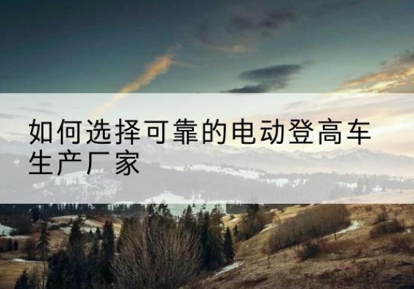 平度电动登高车厂家-如何选择可靠的电动登高车生产厂家