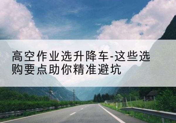 平度升降车厂家-高空作业选升降车-这些选购要点助你*避坑