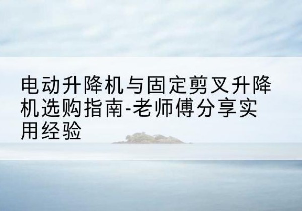 平度电动升降机怎么选-电动升降机与固定剪叉升降机选购指南-老师傅分享实用经验