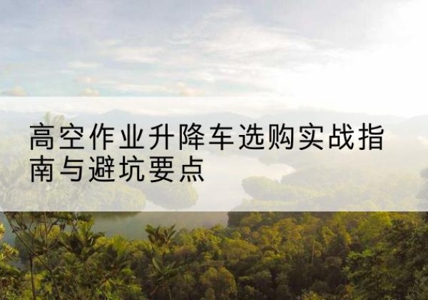 平度升降车怎么选-高空作业升降车选购实战指南与避坑要点