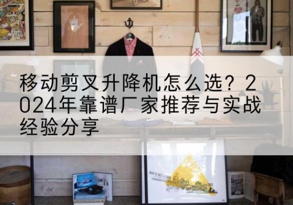 平度升降平台厂家推荐-移动剪叉升降机怎么选？2024年靠谱厂家推荐与实战经验分享